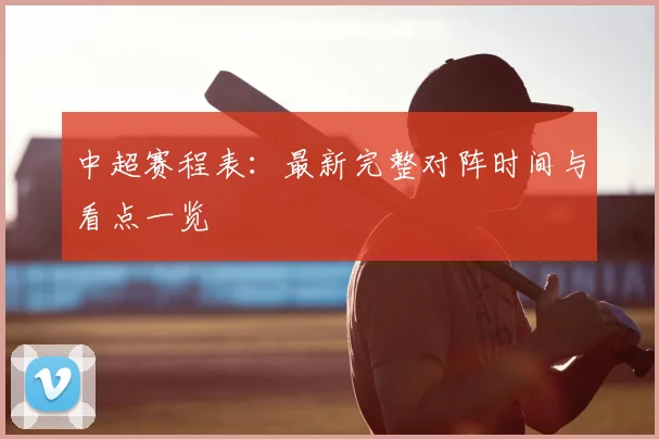 中超赛程表：最新完整对阵时间与看点一览