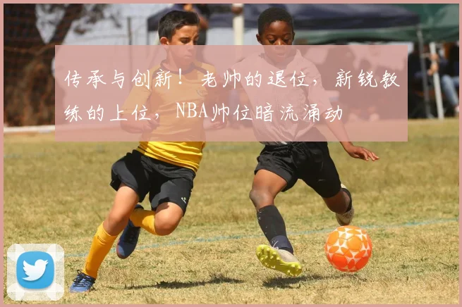 传承与创新！老帅的退位，新锐教练的上位，NBA帅位暗流涌动