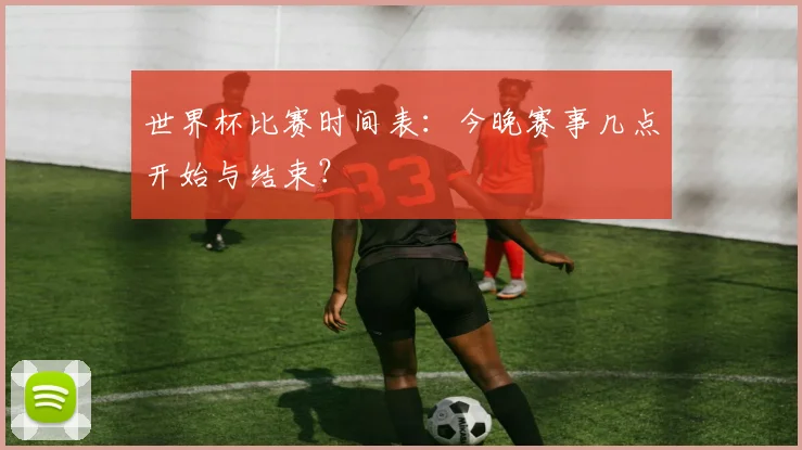 世界杯比赛时间表：今晚赛事几点开始与结束？